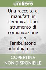 Una raccolta di manufatti in ceramica. Uno strumento di comunicazione per l'ambulatorio odontoiatrico e il laboratorio odontotecnico libro