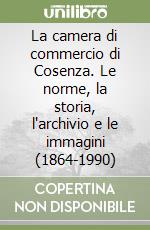 La camera di commercio di Cosenza. Le norme, la storia, l'archivio e le immagini (1864-1990)