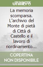 La memoria scomparsa. L'archivio del Monte di pietà di Città di Castello e il lavoro di riordinamento e inventariazione di Domenico Dragoni Tiroli... libro