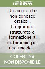 Un amore che non conosce ostacoli. Programma strutturato di formazione al matrimonio per una singola persona. Schede di lavoro per i partecipanti libro