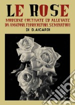 Le rose moderne, coltivate ed allevate da amatori, floricoltori, seminatori. Ediz. illustrata