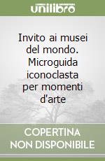 Invito ai musei del mondo. Microguida iconoclasta per momenti d'arte