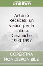 Antonio Recalcati: un viatico per la scultura. Ceramiche 1990-1997 libro