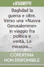 Baghdad la guerra e oltre. Verso una «Nuova Gerusalemme» in viaggio fra politica e verità. Le missioni politiche di Roberto Formigoni in Medio Oriente... libro