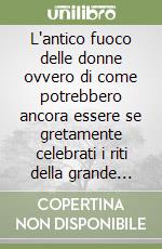 L'antico fuoco delle donne ovvero di come potrebbero ancora essere se gretamente celebrati i riti della grande madre libro