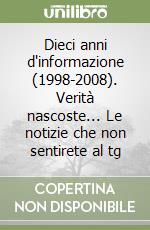 Dieci anni d'informazione (1998-2008). Verità nascoste... Le notizie che non sentirete al tg libro