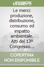 Le merci: produzione, distribuzione, consumo ed impatto ambientale. Atti del 13º Congresso nazionale di merceologia libro