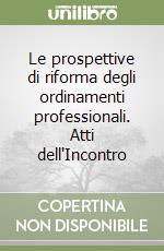 Le prospettive di riforma degli ordinamenti professionali. Atti dell'Incontro libro