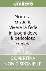 Morte ai cristiani. Vivere la fede in luoghi dove è pericoloso credere libro