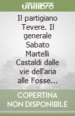 Il partigiano Tevere. Il generale Sabato Martelli Castaldi dalle vie dell'aria alle Fosse Ardeatine libro