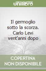 Il germoglio sotto la scorza. Carlo Levi vent'anni dopo libro
