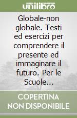 Globale-non globale. Testi ed esercizi per comprendere il presente ed immaginare il futuro. Per le Scuole superiori