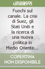 Fuochi sul canale. La crisi di Suez, gli Stati Uniti e la ricerca di una nuova politica in Medio Oriente (1955-1958) libro