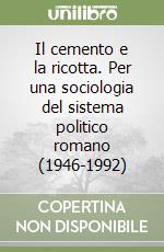 Il cemento e la ricotta. Per una sociologia del sistema politico romano (1946-1992) libro