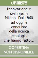 Innovazione e sviluppo a Milano. Dal 1860 ad oggi le conquiste della ricerca tecnologica che hanno fatto grande l'industria milanese libro