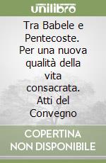 Tra Babele e Pentecoste. Per una nuova qualità della vita consacrata. Atti del Convegno libro