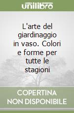 L'arte del giardinaggio in vaso. Colori e forme per tutte le stagioni