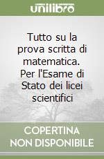 Tutto su la prova scritta di matematica. Per l'Esame di Stato dei licei scientifici