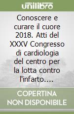 Conoscere e curare il cuore 2018. Atti del XXXV Congresso di cardiologia del centro per la lotta contro l'infarto. Fondazione Onlus (Firenze, 16-17-18 marzo 2018) libro