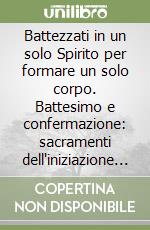 Battezzati in un solo Spirito per formare un solo corpo. Battesimo e confermazione: sacramenti dell'iniziazione cristiana libro