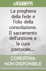 La preghiera della fede e l'olio della consolazione. Il sacramento dell'unzione e la cura pastorale degli infermi libro