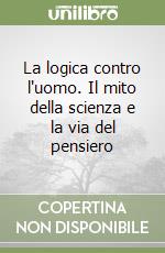 La logica contro l'uomo. Il mito della scienza e la via del pensiero libro