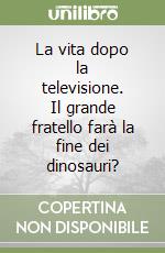 La vita dopo la televisione. Il grande fratello farà la fine dei dinosauri? libro