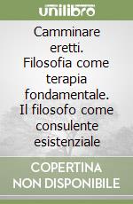 Camminare eretti. Filosofia come terapia fondamentale. Il filosofo come consulente esistenziale libro