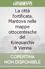 La città fortificata. Mantova nelle mappe ottocentesche del Kriegsarchiv di Vienna libro