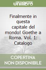 Finalmente in questa capitale del mondo! Goethe a Roma. Vol. 1: Catalogo