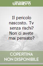 Il pericolo nascosto. Tv senza rischi? Non ci avete mai pensato? libro