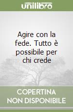 Agire con la fede. Tutto è possibile per chi crede libro