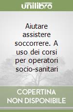 Aiutare assistere soccorrere. A uso dei corsi per operatori socio-sanitari