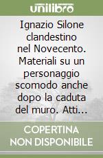 Ignazio Silone clandestino nel Novecento. Materiali su un personaggio scomodo anche dopo la caduta del muro. Atti del Convegno libro