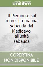 Il Piemonte sul mare. La marina sabauda dal Medioevo all'unità sabauda