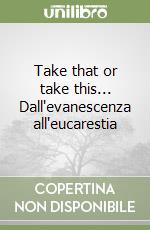 Take that or take this... Dall'evanescenza all'eucarestia