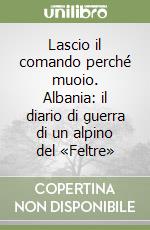 Lascio il comando perché muoio. Albania: il diario di guerra di un alpino del «Feltre»