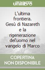 L'ultima frontiera. Gesù di Nazareth e la rigenerazione del'uomo nel vangelo di Marco