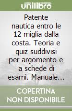 Patente nautica entro le 12 miglia dalla costa. Teoria e quiz suddivisi per argomento e a schede di esami. Manuale per gli esercizi di carteggio. Manuale per la prova pratica per imbarcazioni a motore e a vela libro