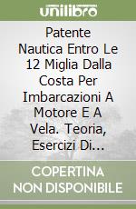 Patente Nautica Entro Le 12 Miglia Dalla Costa Per Imbarcazioni A Motore E A Vela. Teoria, Esercizi Di Carteggio, Quiz Ministeriali, Prova Pratica libro