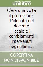 C'era una volta il professore. L'identità del docente liceale e i cambiamenti intervenuti negli ultimi decenni del secolo scorso libro