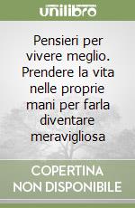 Pensieri per vivere meglio. Prendere la vita nelle proprie mani per farla diventare meravigliosa