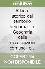 Atlante storico del territorio bergamasco. Geografia delle circoscrizioni comunali e sovracomunali dalla fine del XIV secolo ad oggi libro