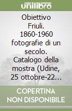 Obiettivo Friuli. 1860-1960 fotografie di un secolo. Catalogo della mostra (Udine, 25 ottobre-22 novembre 2002) libro