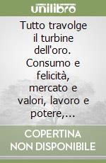 Tutto travolge il turbine dell'oro. Consumo e felicità, mercato e valori, lavoro e potere, democrazia e globalizzazione negli ultimi 50 anni libro