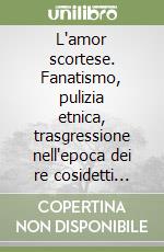 L'amor scortese. Fanatismo, pulizia etnica, trasgressione nell'epoca dei re cosidetti cattolici libro