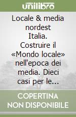 Locale & media nordest Italia. Costruire il «Mondo locale» nell'epoca dei media. Dieci casi per le scienze della comunicazione libro