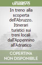 In treno alla scoperta dell'Abruzzo. Itinerari turistici sui treni locali dall'Appennino all'Adriatico libro