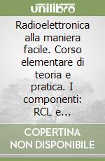 Radioelettronica alla maniera facile. Corso elementare di teoria e pratica. I componenti: RCL e semiconduttori libro