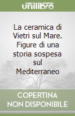 La ceramica di Vietri sul Mare. Figure di una storia sospesa sul Mediterraneo libro